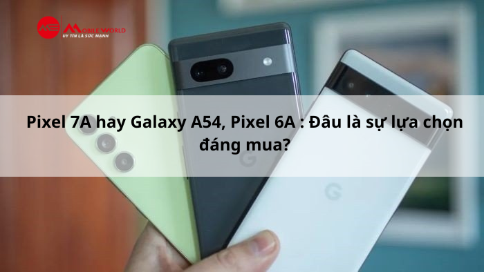 Pixel 7A hay Galaxy A54, Pixel 6A : Đâu là sự lựa chọn đáng mua?